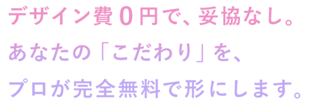 デザイン費０円で、妥協なし。あなたの「こだわり」を、プロが完全無料で形にします。