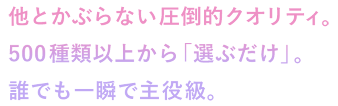 他とかぶらない圧倒的クオリティ。500種類以上から「選ぶだけ」。誰でも一瞬で主役級。